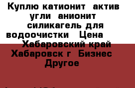 Куплю катионит, актив. угли, анионит, силикагель для водоочистки › Цена ­ 100 - Хабаровский край, Хабаровск г. Бизнес » Другое   